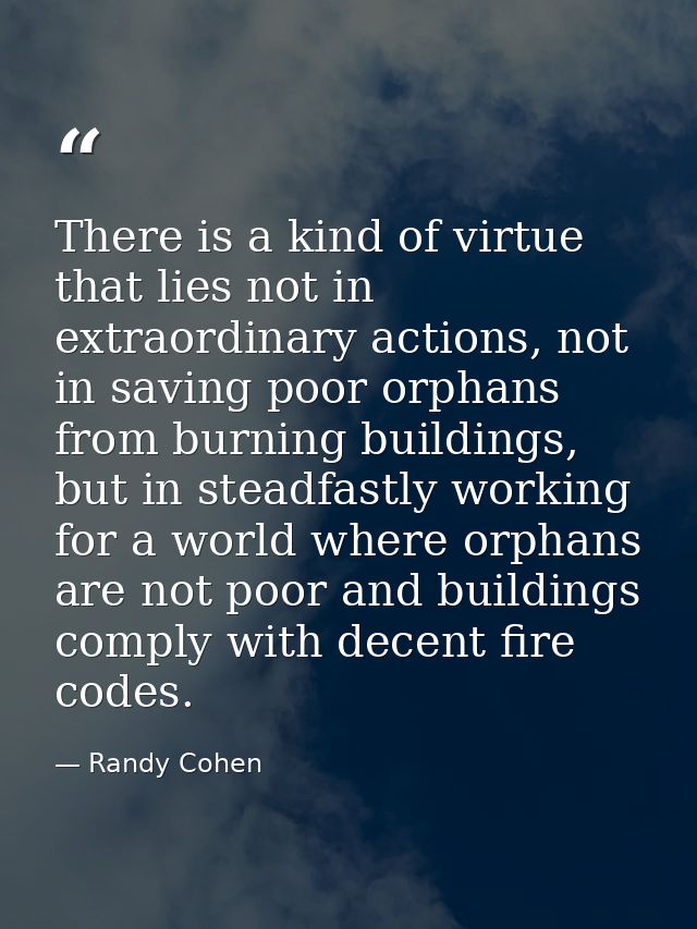 There is a kind of virtue that lies not in extraordinary actions, not in saving poor orphans from burning buildings, but — Randy Cohen