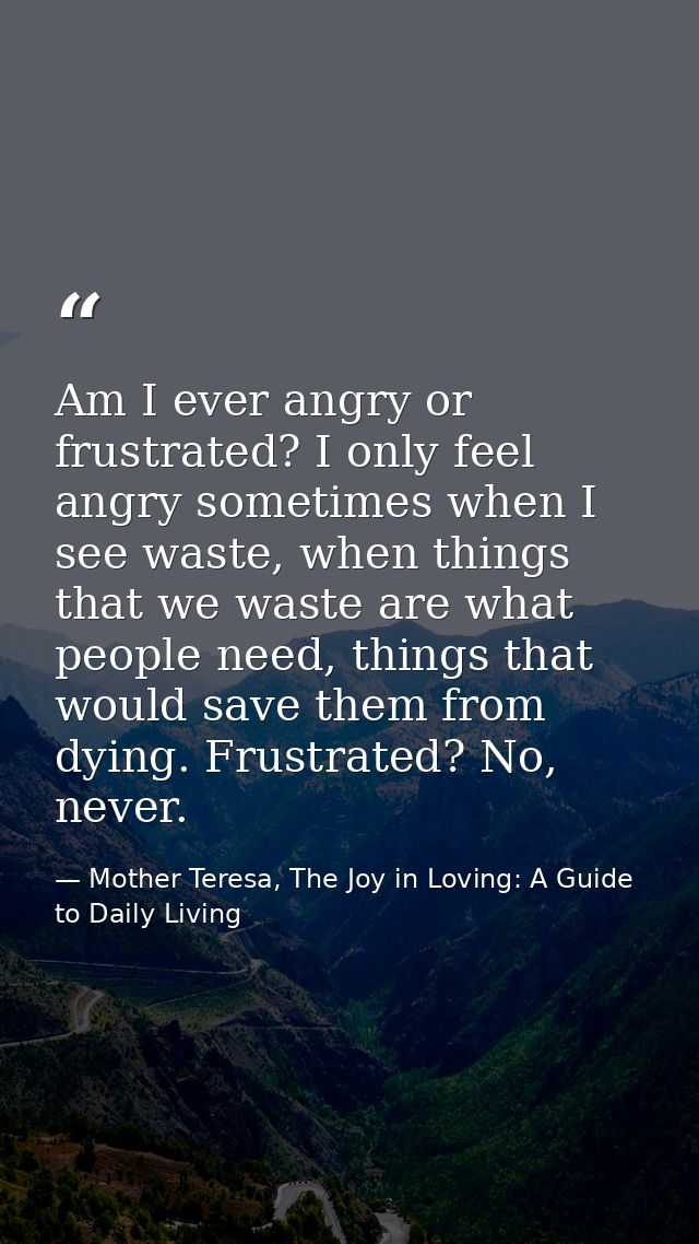 Am I ever angry or frustrated? I only feel angry sometimes when I see waste, when things that we waste are what people n — Mother Teresa, The Joy in Loving: A Guide to Daily Living