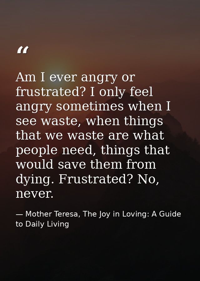 Am I ever angry or frustrated? I only feel angry sometimes when I see waste, when things that we waste are what people n — Mother Teresa, The Joy in Loving: A Guide to Daily Living