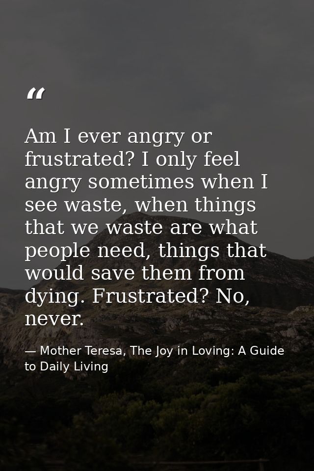 Am I ever angry or frustrated? I only feel angry sometimes when I see waste, when things that we waste are what people n — Mother Teresa, The Joy in Loving: A Guide to Daily Living