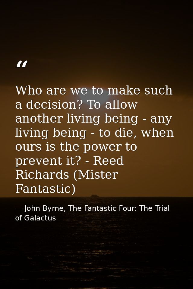 Who are we to make such a decision? To allow another living being - any living being - to die, when ours is the power to — John Byrne, The Fantastic Four: The Trial of Galactus