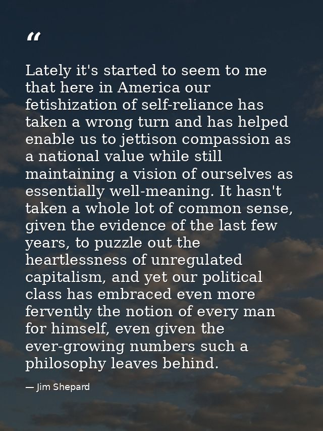 Lately it's started to seem to me that here in America our fetishization of self-reliance has taken a wrong turn and has — Jim Shepard