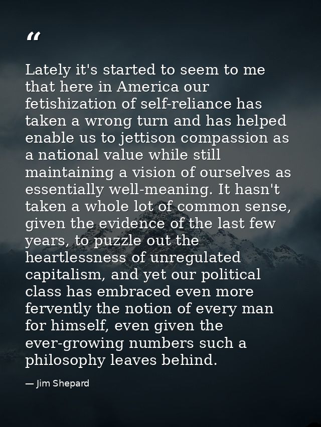 Lately it's started to seem to me that here in America our fetishization of self-reliance has taken a wrong turn and has — Jim Shepard