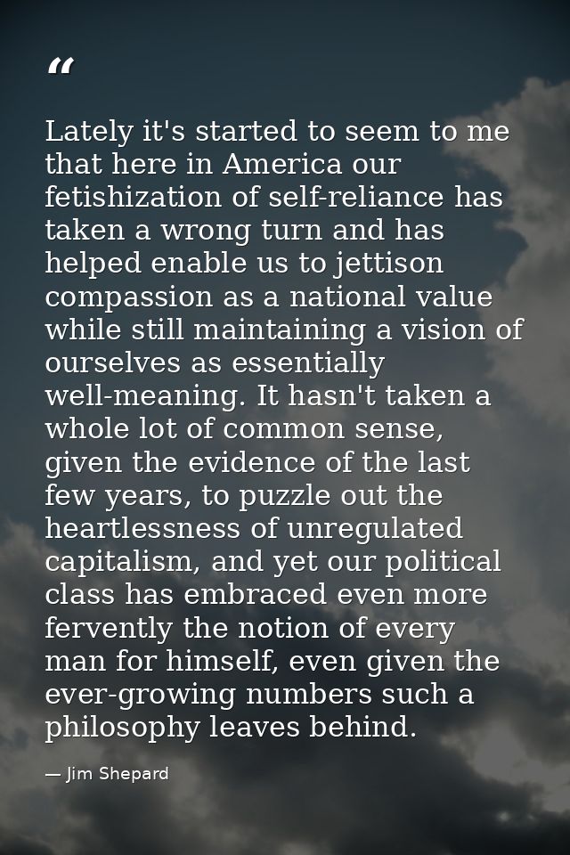 Lately it's started to seem to me that here in America our fetishization of self-reliance has taken a wrong turn and has — Jim Shepard