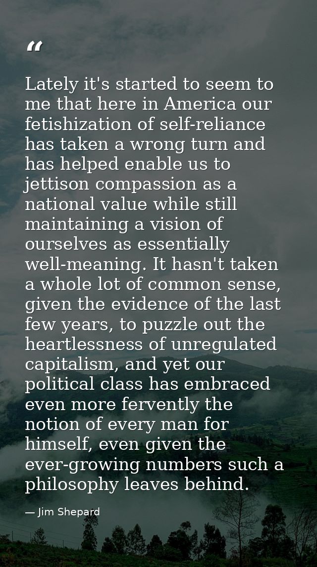 Lately it's started to seem to me that here in America our fetishization of self-reliance has taken a wrong turn and has — Jim Shepard