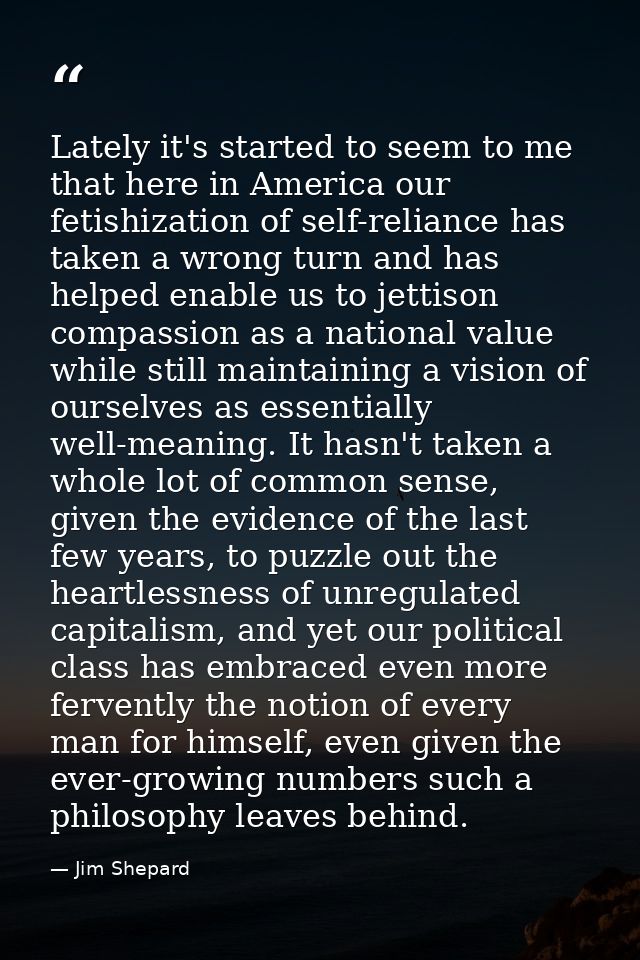 Lately it's started to seem to me that here in America our fetishization of self-reliance has taken a wrong turn and has — Jim Shepard