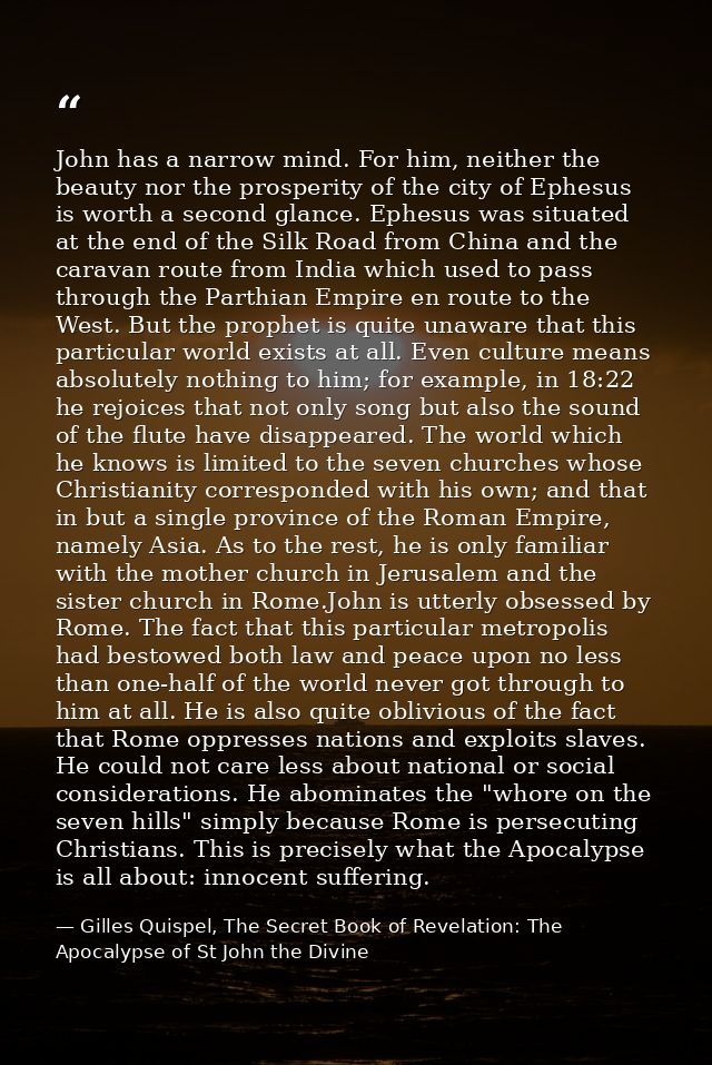 John has a narrow mind. For him, neither the beauty nor the prosperity of the city of Ephesus is worth a second glance.  — Gilles Quispel, The Secret Book of Revelation: The Apocalypse of St John the Divine