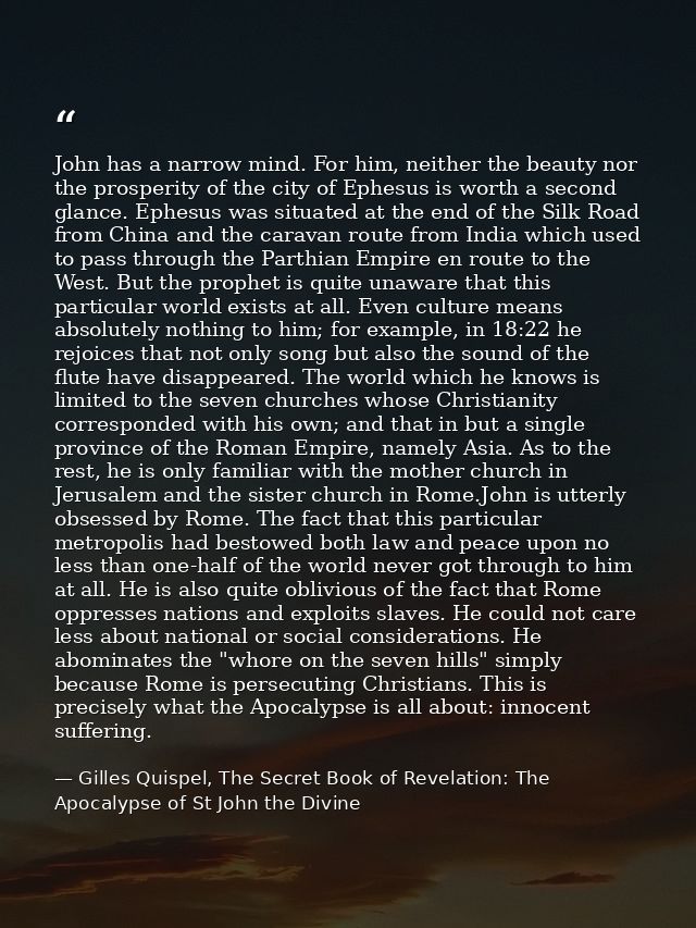 John has a narrow mind. For him, neither the beauty nor the prosperity of the city of Ephesus is worth a second glance.  — Gilles Quispel, The Secret Book of Revelation: The Apocalypse of St John the Divine