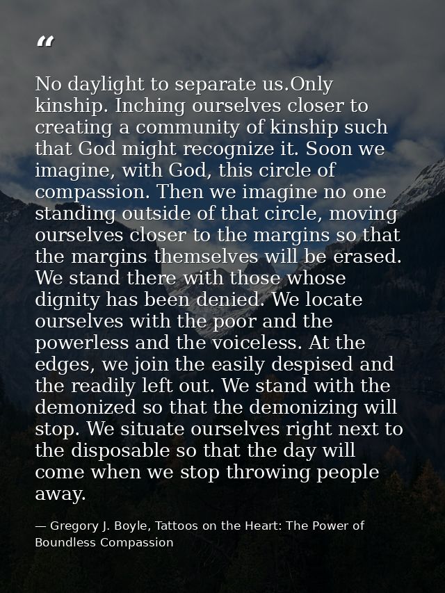 No daylight to separate us.Only kinship. Inching ourselves closer to creating a community of kinship such that God might — Gregory J. Boyle, Tattoos on the Heart: The Power of Boundless Compassion
