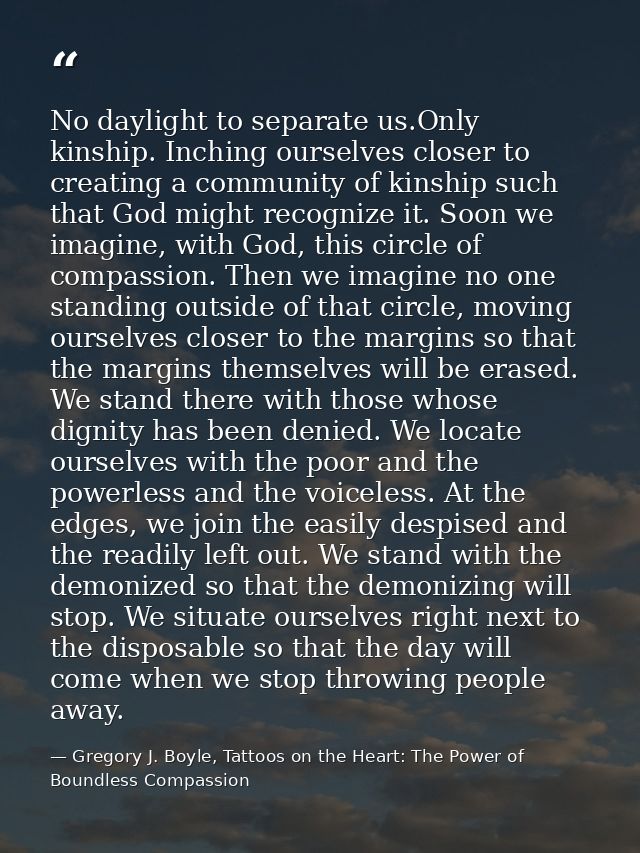 No daylight to separate us.Only kinship. Inching ourselves closer to creating a community of kinship such that God might — Gregory J. Boyle, Tattoos on the Heart: The Power of Boundless Compassion