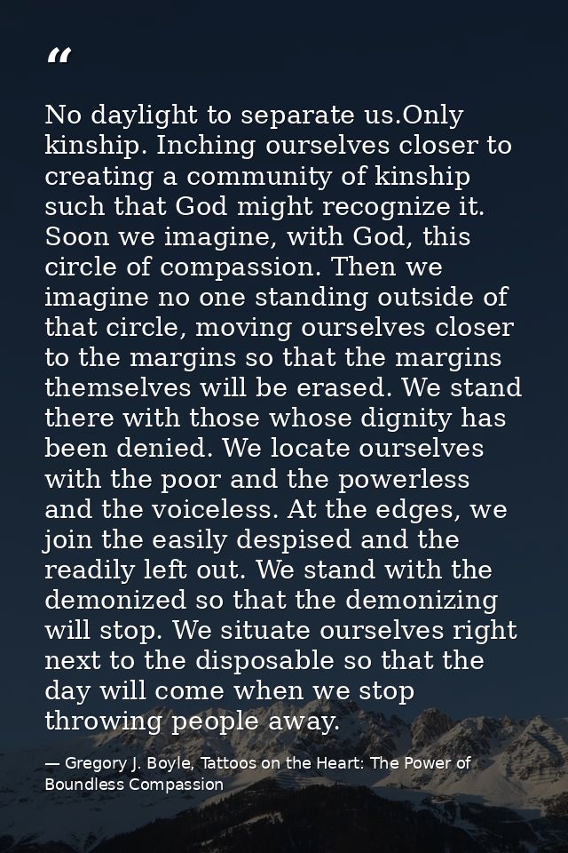 No daylight to separate us.Only kinship. Inching ourselves closer to creating a community of kinship such that God might — Gregory J. Boyle, Tattoos on the Heart: The Power of Boundless Compassion