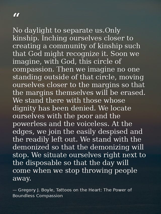 No daylight to separate us.Only kinship. Inching ourselves closer to creating a community of kinship such that God might — Gregory J. Boyle, Tattoos on the Heart: The Power of Boundless Compassion