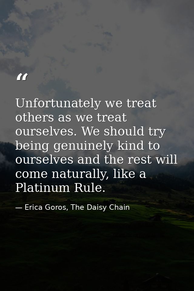 Unfortunately we treat others as we treat ourselves. We should try being genuinely kind to ourselves and the rest will c — Erica Goros, The Daisy Chain