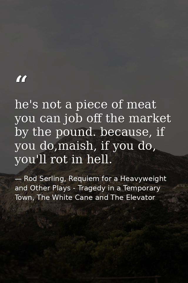he's not a piece of meat you can job off the market by the pound. because, if you do,maish, if you do, you'll rot in hel — Rod Serling, Requiem for a Heavyweight and Other Plays - Tragedy in a Temporary Town, The White Cane and The Elevator