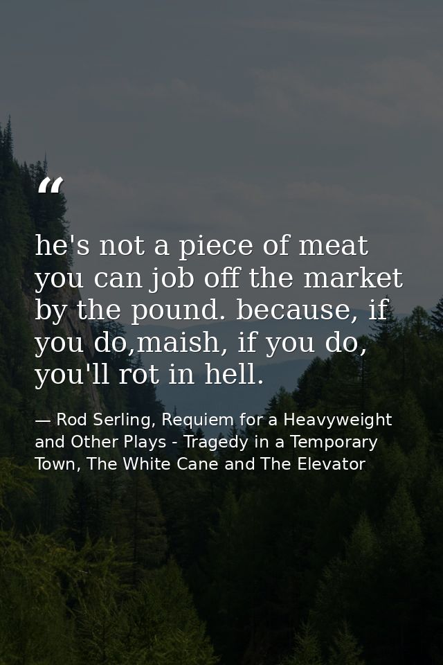 he's not a piece of meat you can job off the market by the pound. because, if you do,maish, if you do, you'll rot in hel — Rod Serling, Requiem for a Heavyweight and Other Plays - Tragedy in a Temporary Town, The White Cane and The Elevator