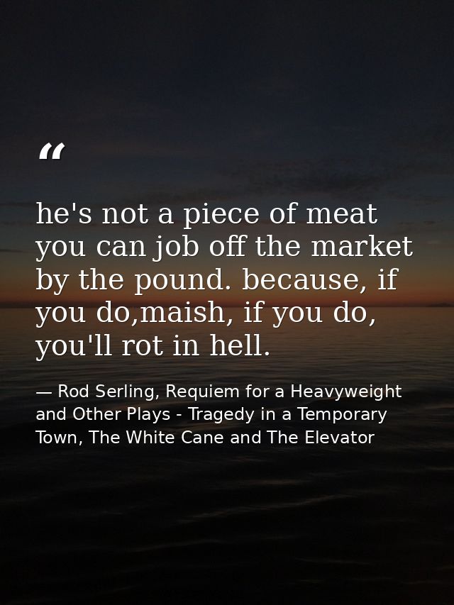 he's not a piece of meat you can job off the market by the pound. because, if you do,maish, if you do, you'll rot in hel — Rod Serling, Requiem for a Heavyweight and Other Plays - Tragedy in a Temporary Town, The White Cane and The Elevator