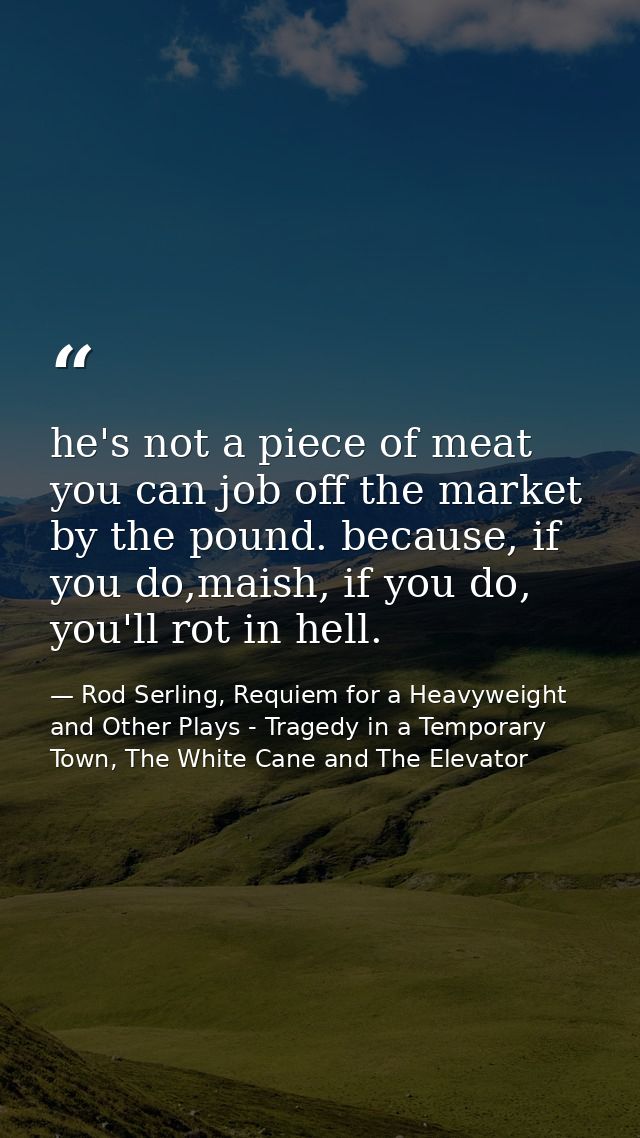 he's not a piece of meat you can job off the market by the pound. because, if you do,maish, if you do, you'll rot in hel — Rod Serling, Requiem for a Heavyweight and Other Plays - Tragedy in a Temporary Town, The White Cane and The Elevator