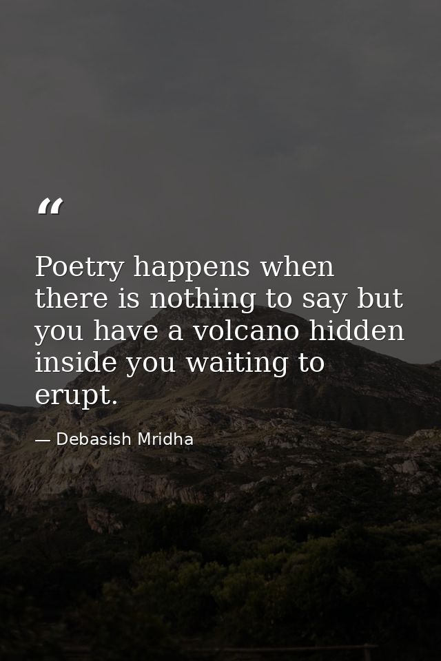 Poetry happens when there is nothing to say but you have a volcano hidden inside you waiting to erupt. — Debasish Mridha