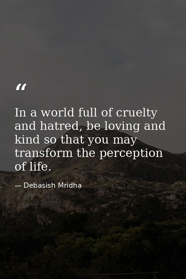In a world full of cruelty and hatred, be loving and kind so that you may transform the perception of life. — Debasish Mridha