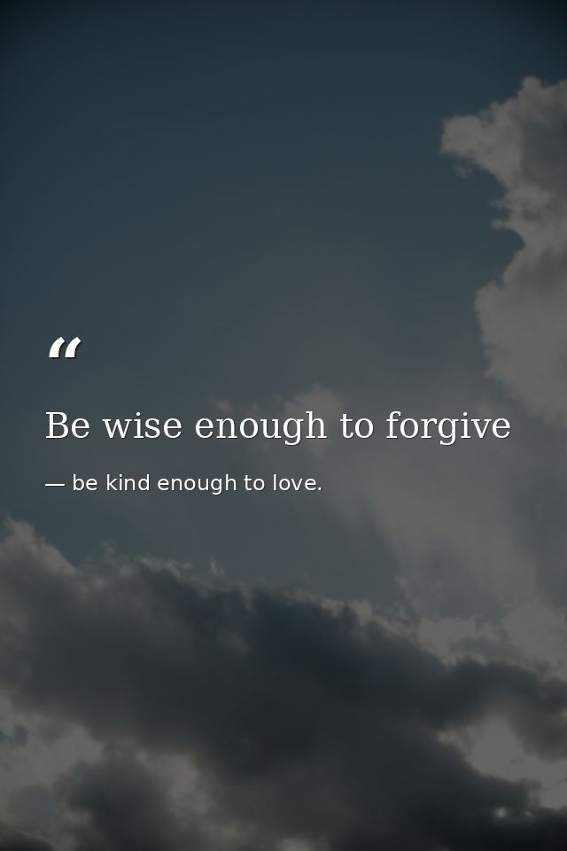 Be wise enough to forgive — be kind enough to love.
