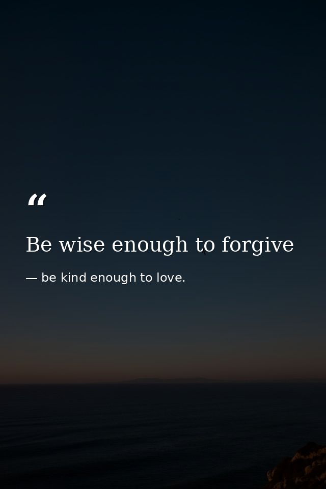 Be wise enough to forgive — be kind enough to love.