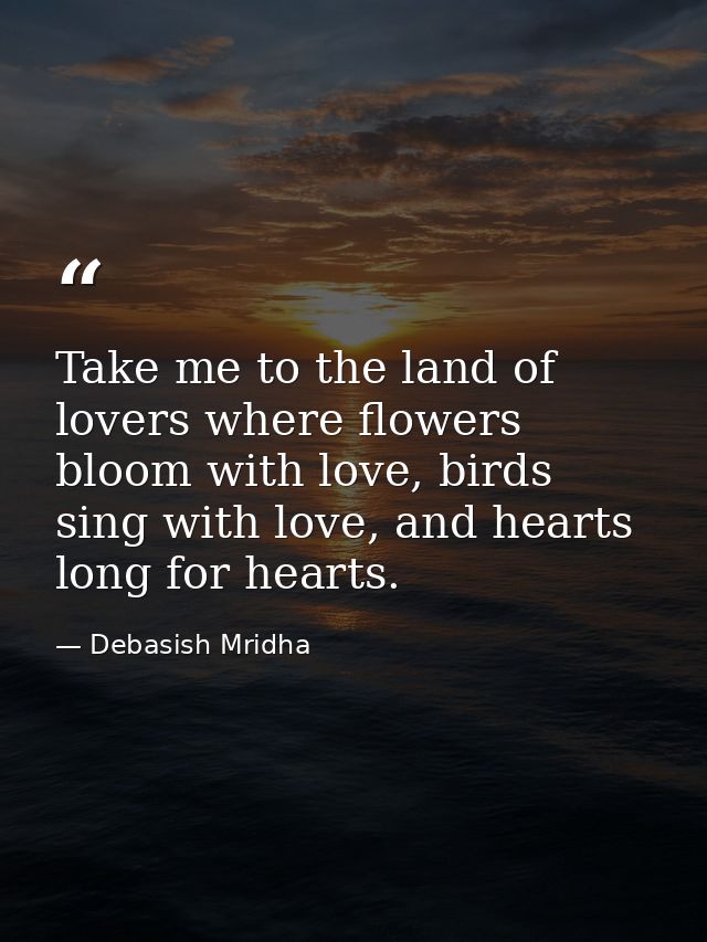 Take me to the land of lovers where flowers bloom with love, birds sing with love, and hearts long for hearts. — Debasish Mridha
