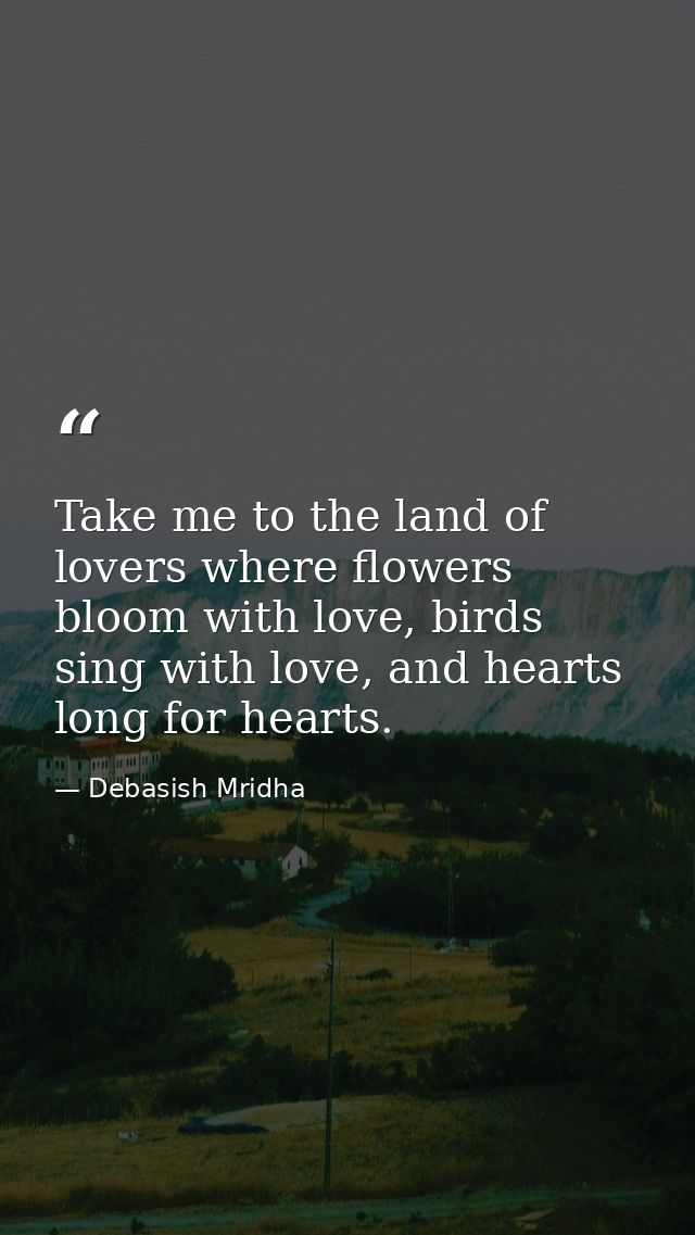 Take me to the land of lovers where flowers bloom with love, birds sing with love, and hearts long for hearts. — Debasish Mridha