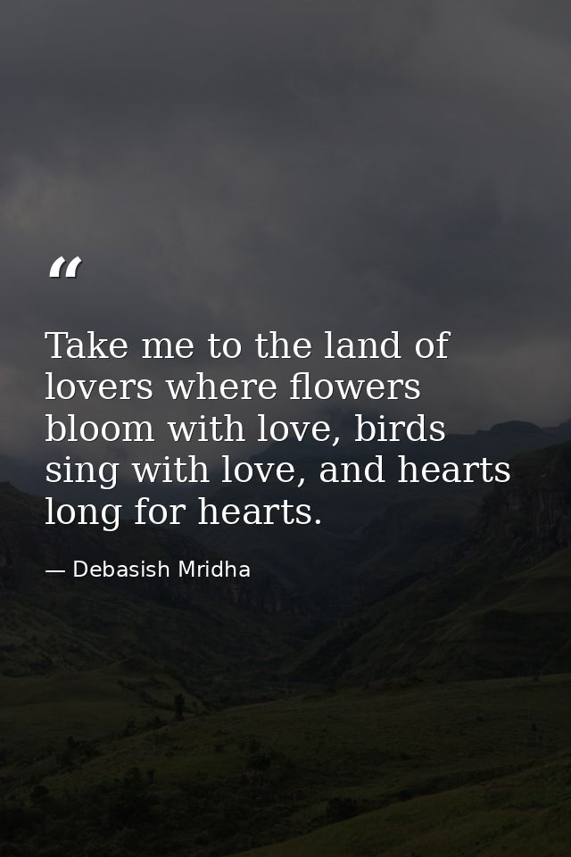 Take me to the land of lovers where flowers bloom with love, birds sing with love, and hearts long for hearts. — Debasish Mridha