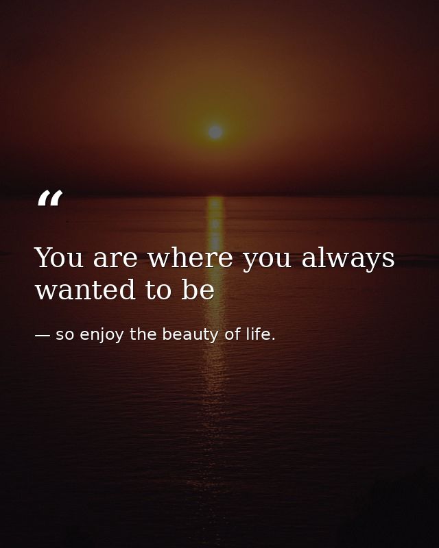 You are where you always wanted to be — so enjoy the beauty of life.