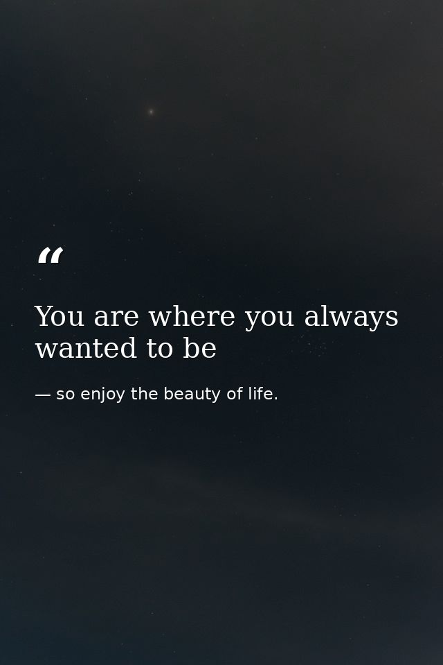 You are where you always wanted to be — so enjoy the beauty of life.