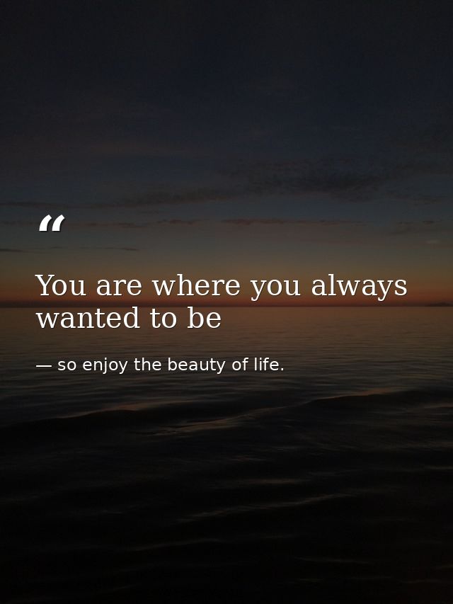 You are where you always wanted to be — so enjoy the beauty of life.