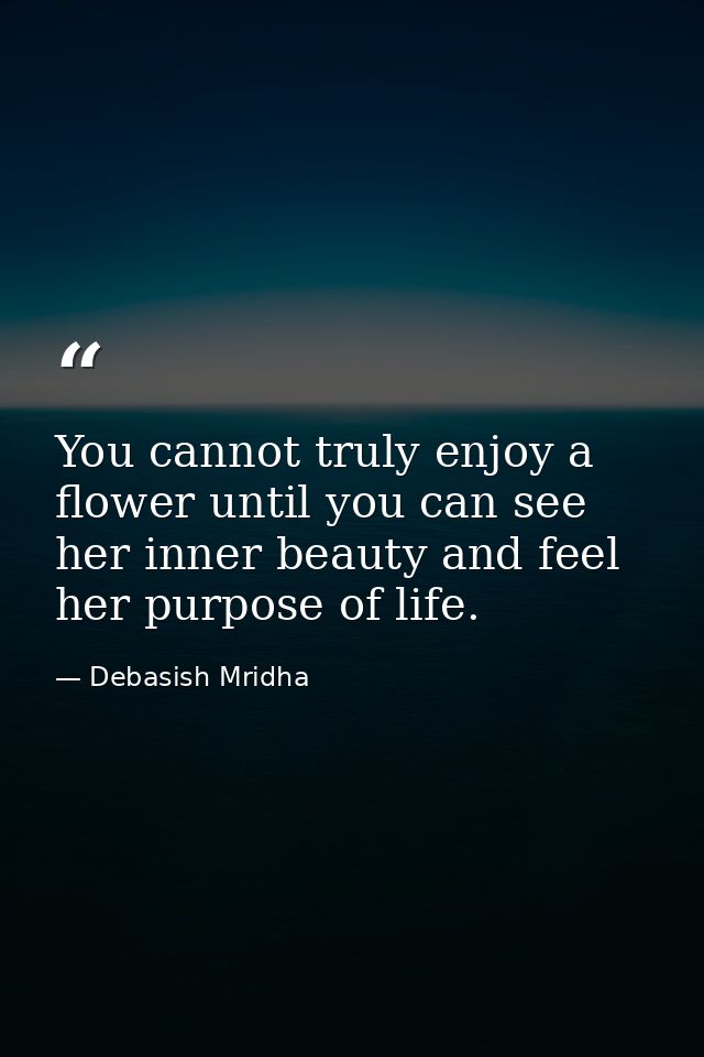 You cannot truly enjoy a flower until you can see her inner beauty and feel her purpose of life. — Debasish Mridha