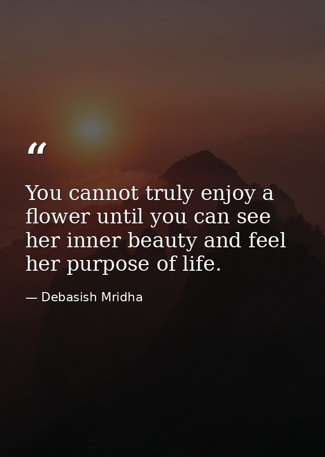 You cannot truly enjoy a flower until you can see her inner beauty and feel her purpose of life. — Debasish Mridha