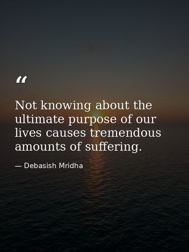 Not knowing about the ultimate purpose of our lives causes tremendous amounts of suffering. — Debasish Mridha