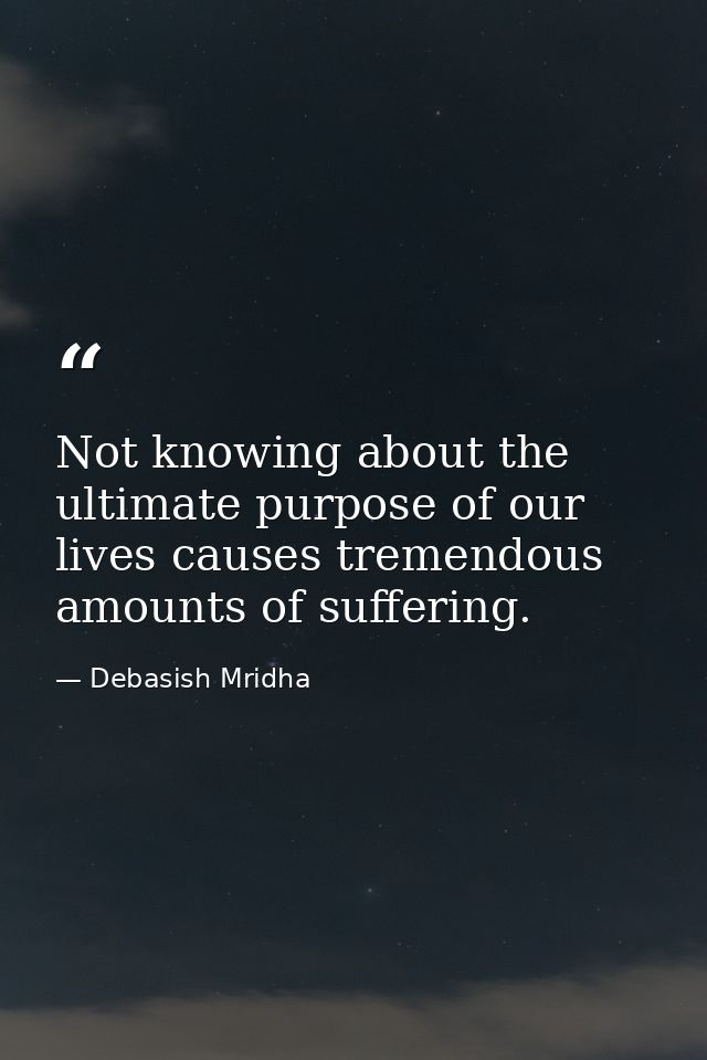 Not knowing about the ultimate purpose of our lives causes tremendous amounts of suffering. — Debasish Mridha