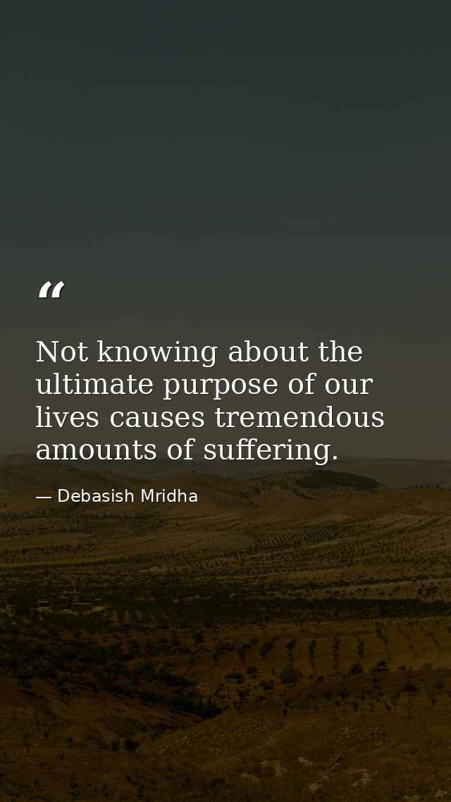 Not knowing about the ultimate purpose of our lives causes tremendous amounts of suffering. — Debasish Mridha