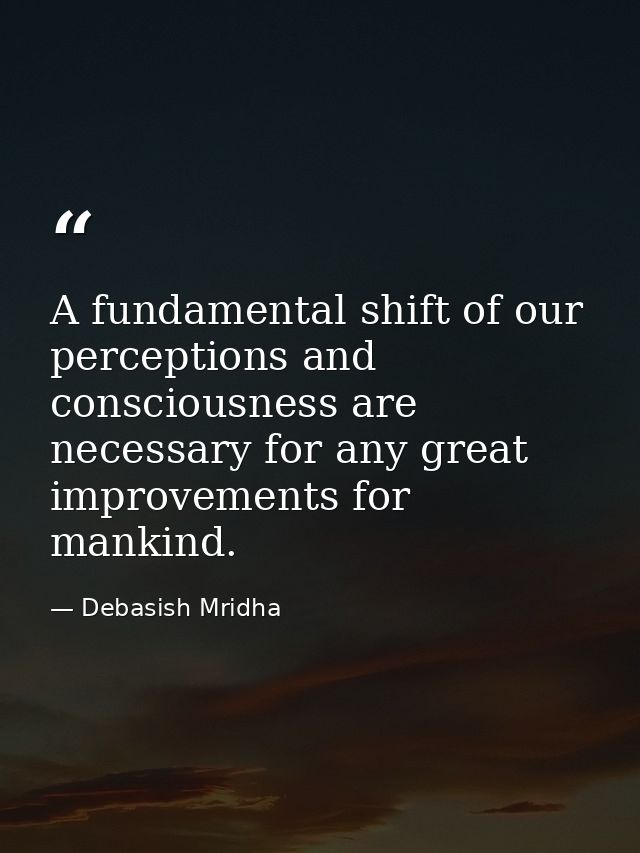 A fundamental shift of our perceptions and consciousness are necessary for any great improvements for mankind. — Debasish Mridha