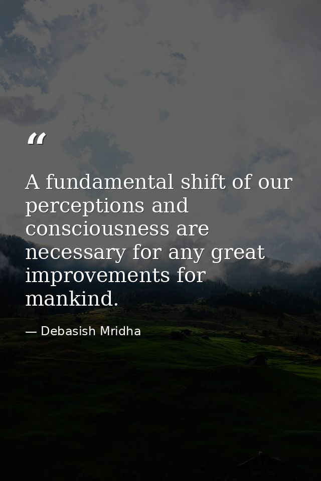 A fundamental shift of our perceptions and consciousness are necessary for any great improvements for mankind. — Debasish Mridha