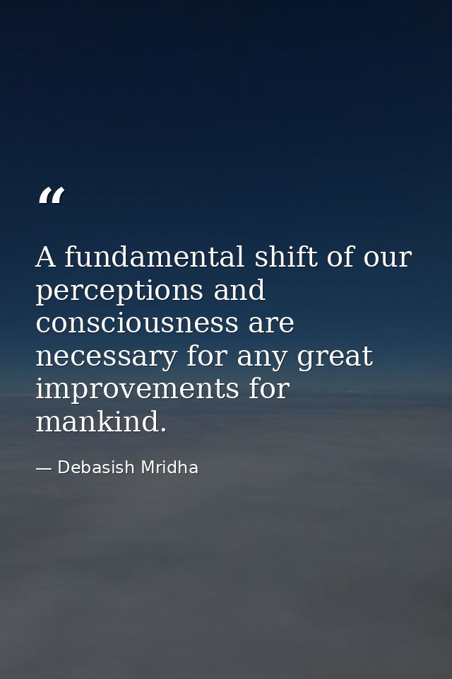 A fundamental shift of our perceptions and consciousness are necessary for any great improvements for mankind. — Debasish Mridha