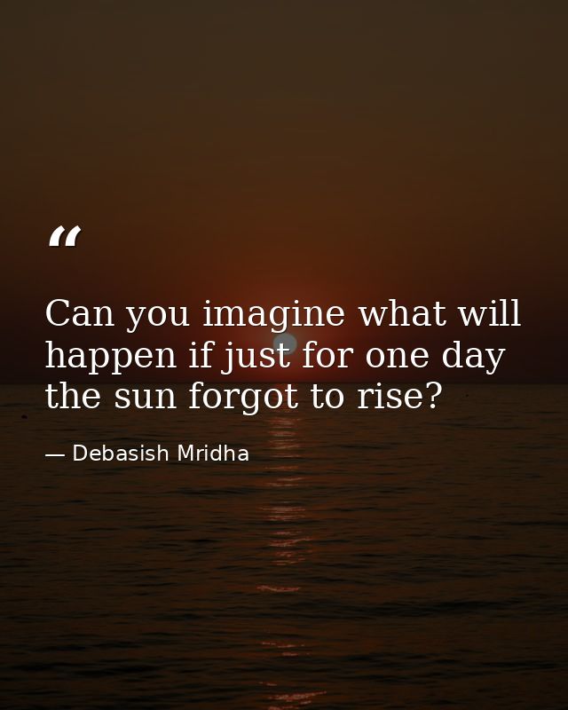 Can you imagine what will happen if just for one day the sun forgot to rise? — Debasish Mridha