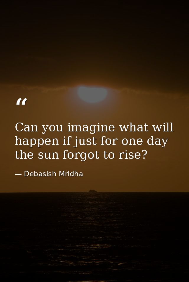 Can you imagine what will happen if just for one day the sun forgot to rise? — Debasish Mridha
