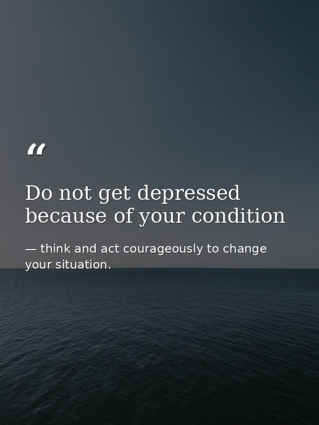 Do not get depressed because of your condition — think and act courageously to change your situation.