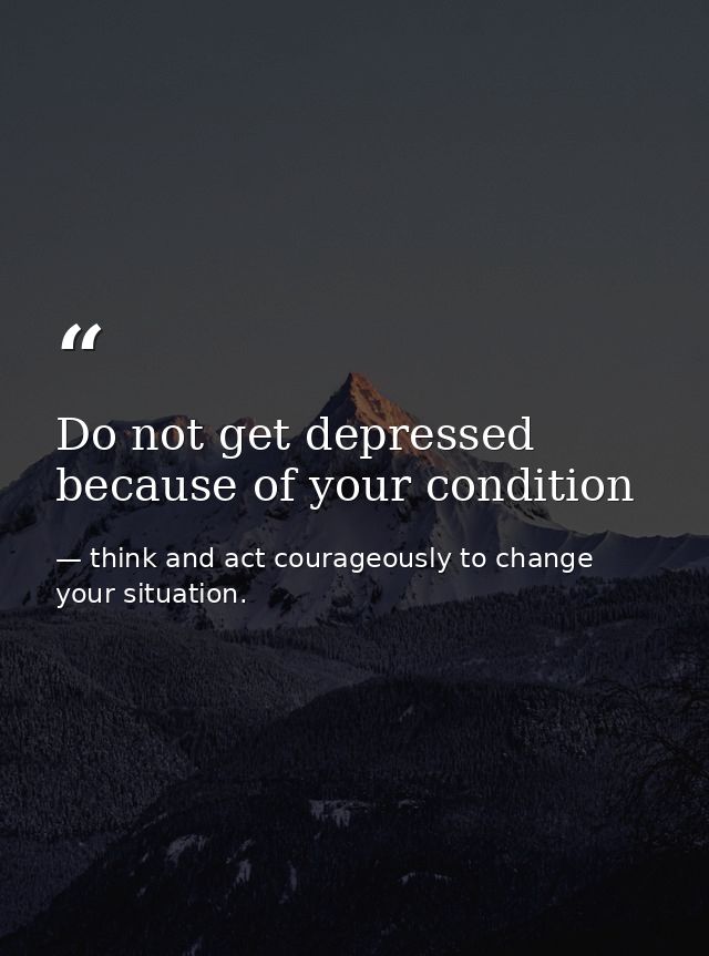 Do not get depressed because of your condition — think and act courageously to change your situation.