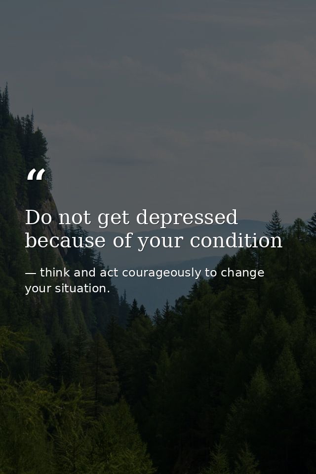 Do not get depressed because of your condition — think and act courageously to change your situation.