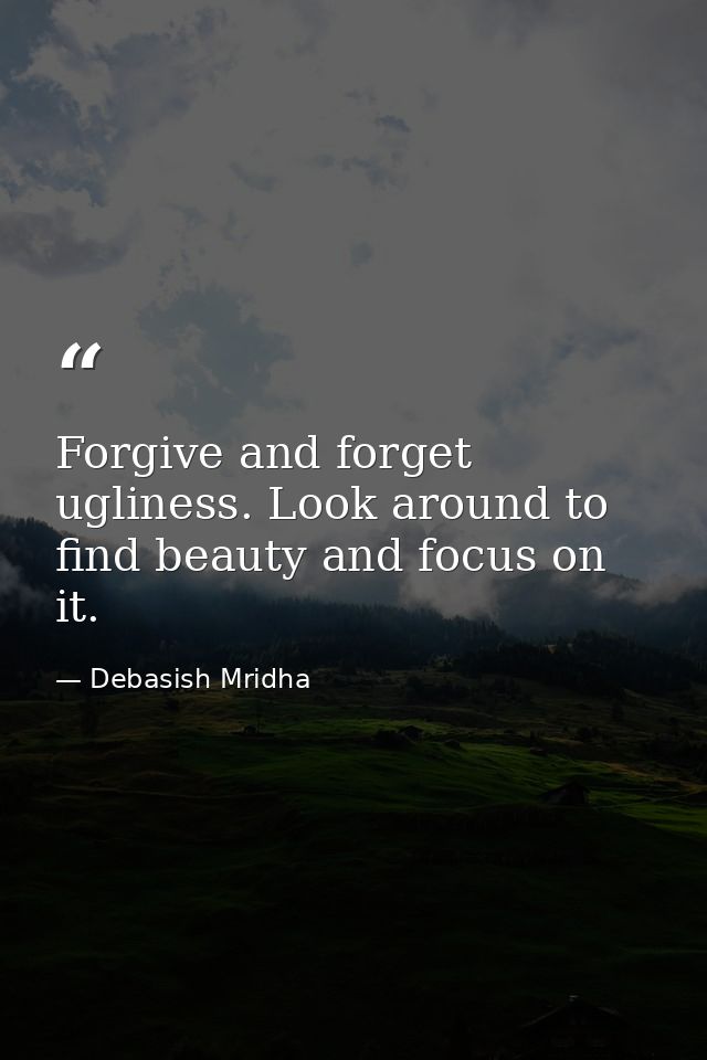 Forgive and forget ugliness. Look around to find beauty and focus on it. — Debasish Mridha