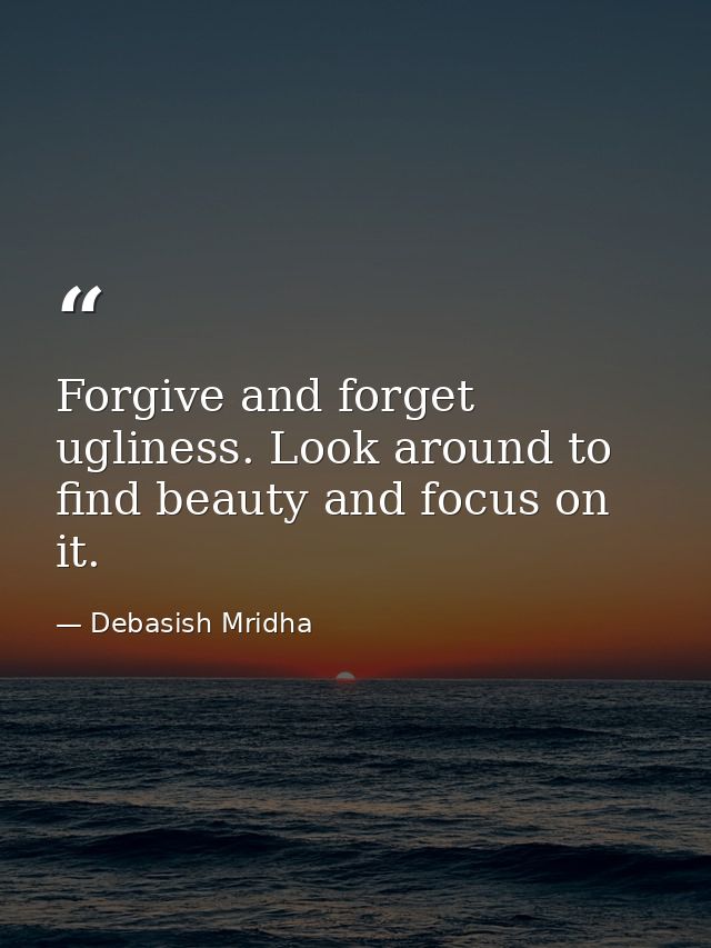 Forgive and forget ugliness. Look around to find beauty and focus on it. — Debasish Mridha