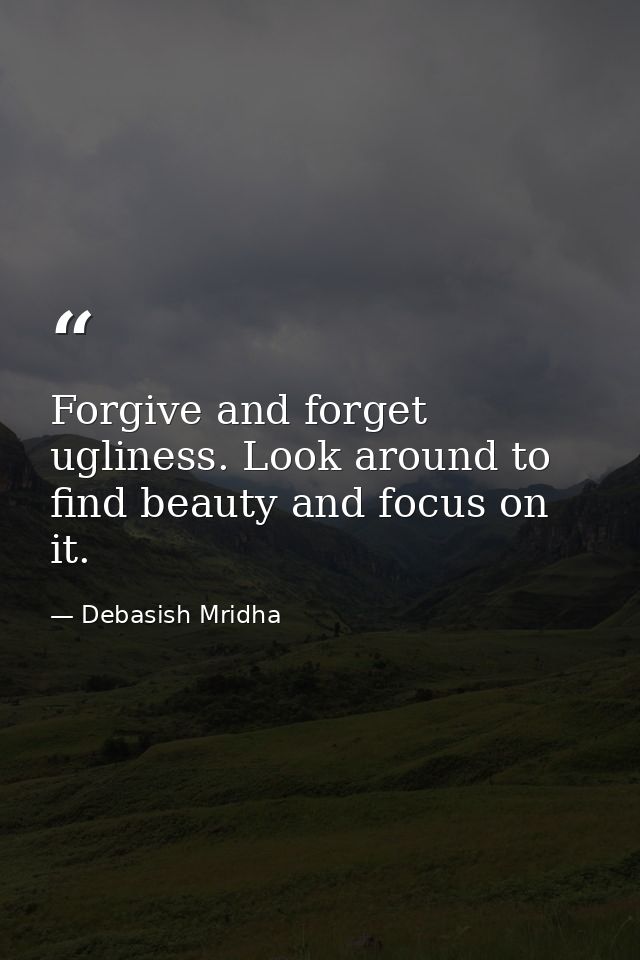 Forgive and forget ugliness. Look around to find beauty and focus on it. — Debasish Mridha