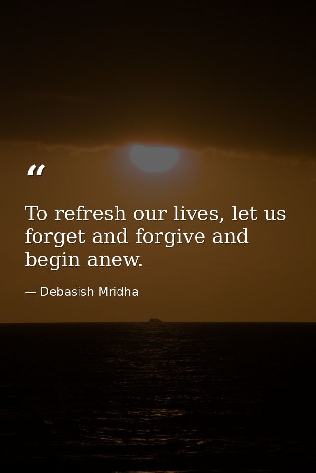 To refresh our lives, let us forget and forgive and begin anew. — Debasish Mridha