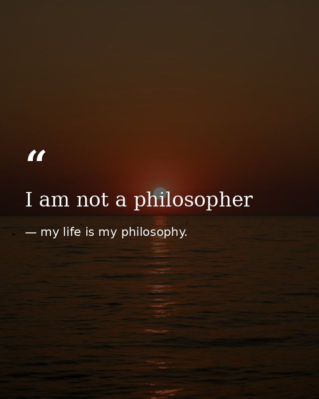I am not a philosopher — my life is my philosophy.