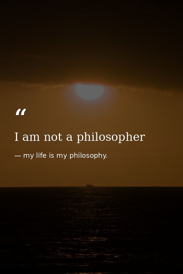 I am not a philosopher — my life is my philosophy.